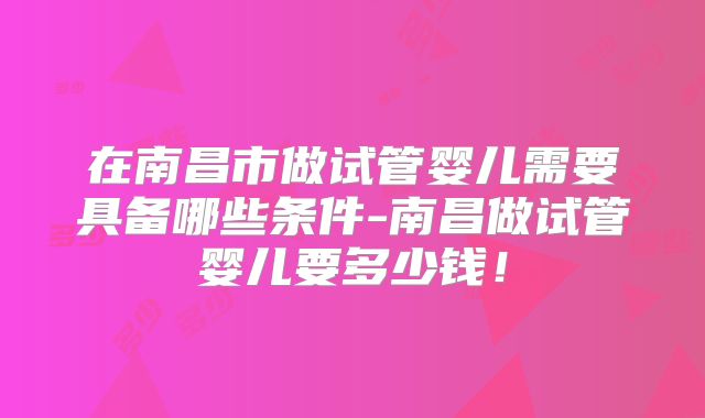 在南昌市做试管婴儿需要具备哪些条件-南昌做试管婴儿要多少钱！