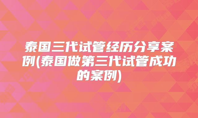 泰国三代试管经历分享案例(泰国做第三代试管成功的案例)