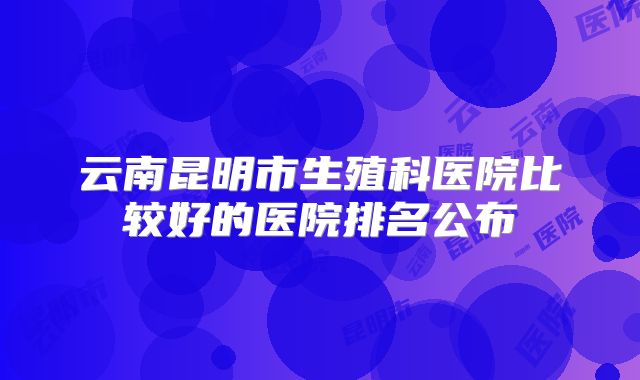 云南昆明市生殖科医院比较好的医院排名公布