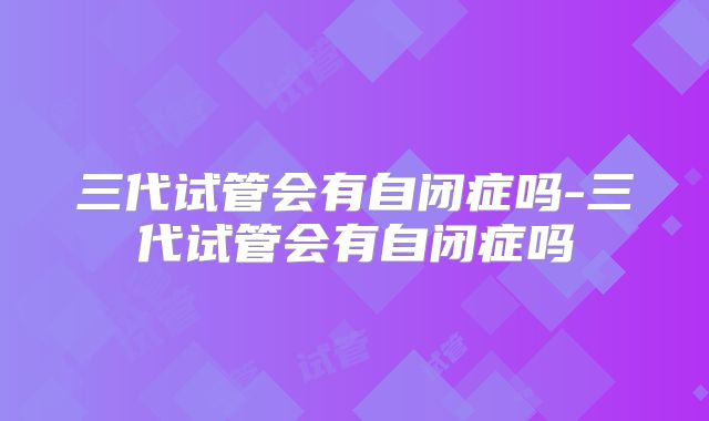 三代试管会有自闭症吗-三代试管会有自闭症吗
