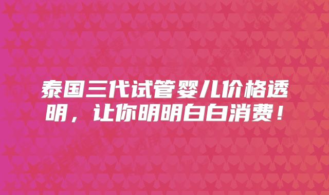 泰国三代试管婴儿价格透明,让你明明白白消费!