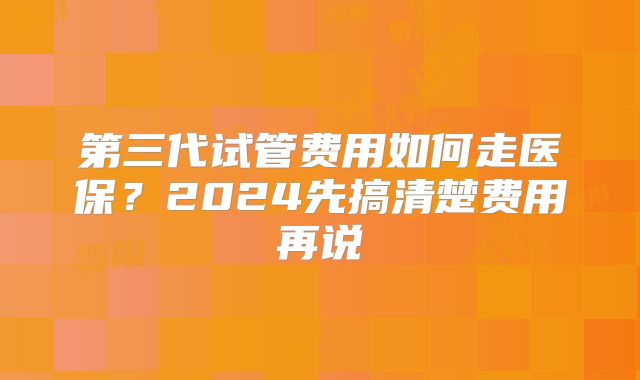 第三代试管费用如何走医保?2024先搞清楚费用再说