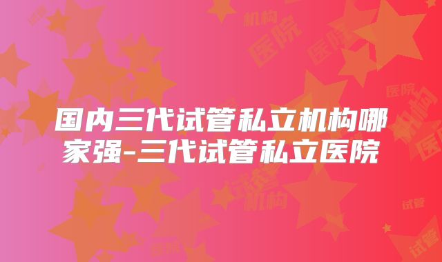 国内三代试管私立机构哪家强-三代试管私立医院