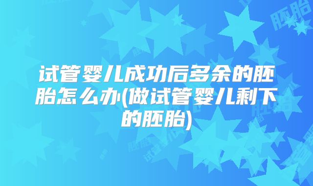 试管婴儿成功后多余的胚胎怎么办(做试管婴儿剩下的胚胎)