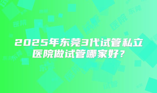 2025年东莞3代试管私立医院做试管哪家好？