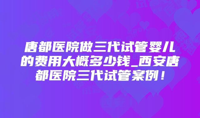 唐都医院做三代试管婴儿的费用大概多少钱_西安唐都医院三代试管案例!