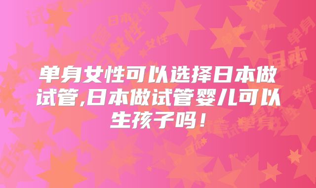 单身女性可以选择日本做试管,日本做试管婴儿可以生孩子吗！