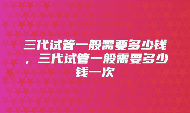 三代试管一般需要多少钱，三代试管一般需要多少钱一次
