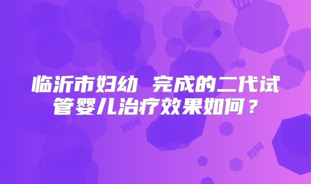 临沂市妇幼 完成的二代试管婴儿治疗效果如何?