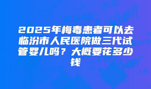 2025年梅毒患者可以去临汾市人民医院做三代试管婴儿吗？大概要花多少钱