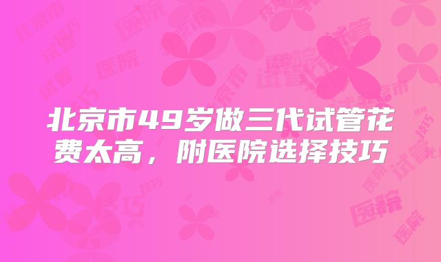 北京市49岁做三代试管花费太高，附医院选择技巧