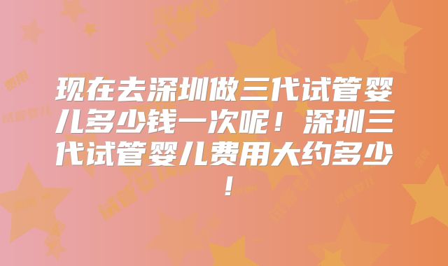现在去深圳做三代试管婴儿多少钱一次呢!深圳三代试管婴儿费用大约多少!