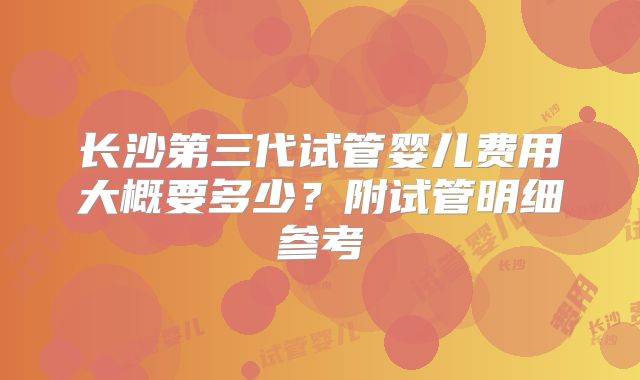 长沙第三代试管婴儿费用大概要多少?附试管明细参考
