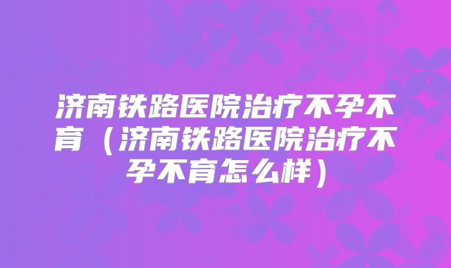 济南铁路医院治疗不孕不育（济南铁路医院治疗不孕不育怎么样）