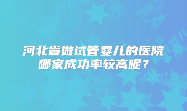 河北省做试管婴儿的医院哪家成功率较高呢?