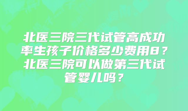 北医三院三代试管高成功率生孩子价格多少费用8？北医三院可以做第三代试管婴儿吗？