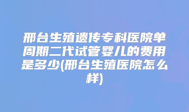 邢台生殖遗传专科医院单周期二代试管婴儿的费用是多少(邢台生殖医院怎么样)
