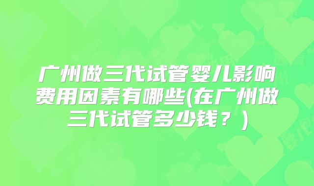 广州做三代试管婴儿影响费用因素有哪些(在广州做三代试管多少钱？)