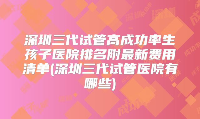深圳三代试管高成功率生孩子医院排名附最新费用清单(深圳三代试管医院有哪些)