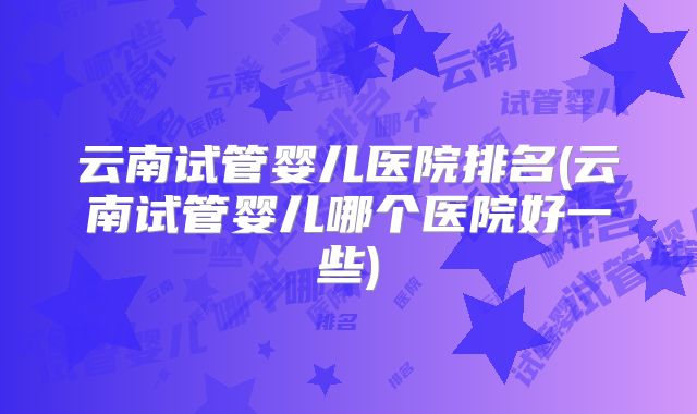 云南试管婴儿医院排名(云南试管婴儿哪个医院好一些)