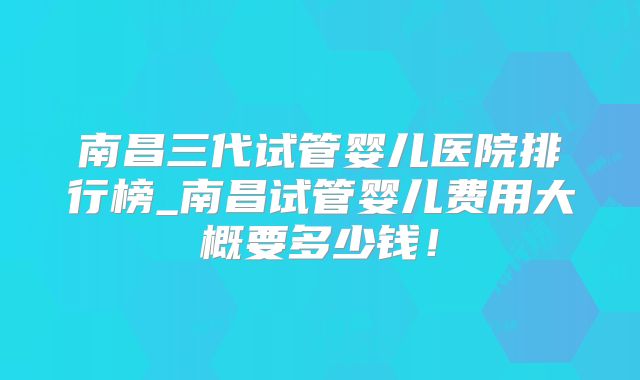 南昌三代试管婴儿医院排行榜_南昌试管婴儿费用大概要多少钱!