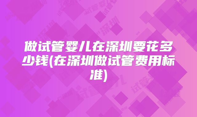 做试管婴儿在深圳要花多少钱(在深圳做试管费用标准)