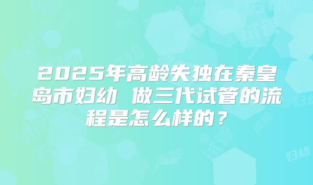 2025年高龄失独在秦皇岛市妇幼 做三代试管的流程是怎么样的?