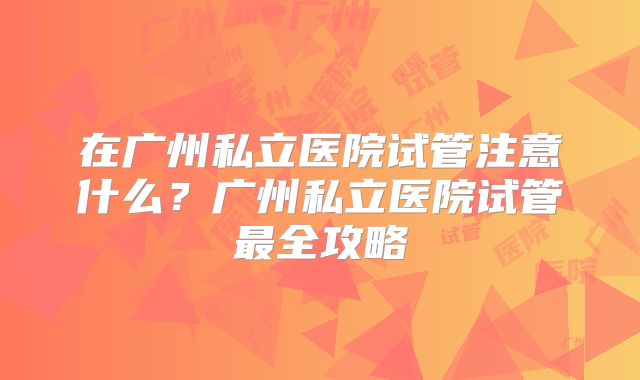 在广州私立医院试管注意什么?广州私立医院试管最全攻略