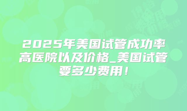2025年美国试管成功率高医院以及价格_美国试管要多少费用！