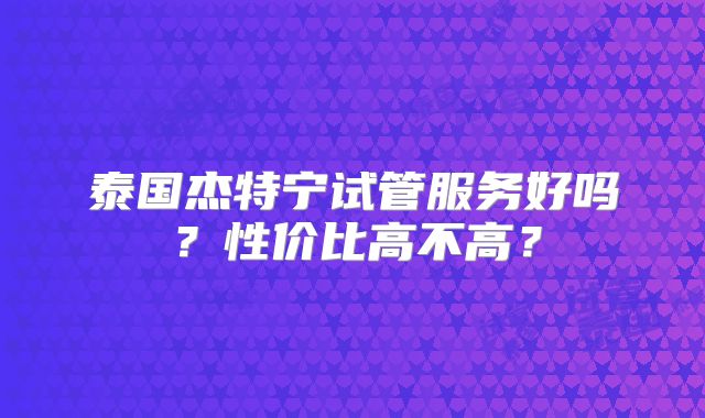 泰国杰特宁试管服务好吗？性价比高不高？