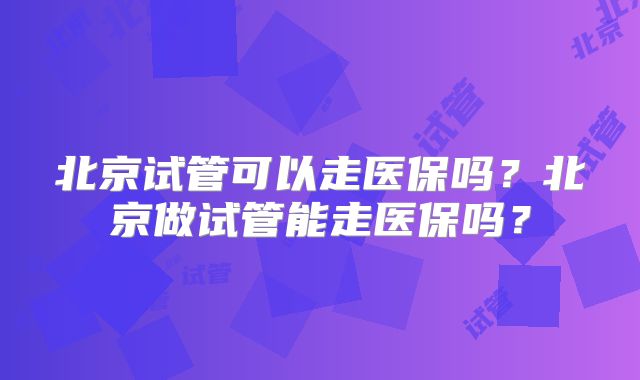 北京试管可以走医保吗？北京做试管能走医保吗？