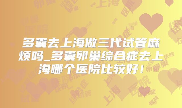 多囊去上海做三代试管麻烦吗_多囊卵巢综合症去上海哪个医院比较好!