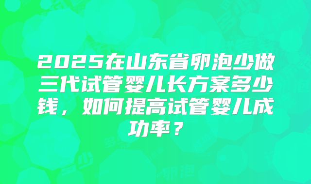 2025在山东省卵泡少做三代试管婴儿长方案多少钱,如何提高试管婴儿成功率?