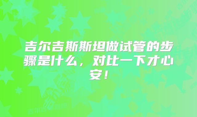 吉尔吉斯斯坦做试管的步骤是什么,对比一下才心安!