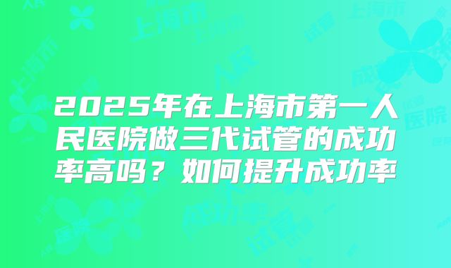 2025年在上海市第一人民医院做三代试管的成功率高吗？如何提升成功率