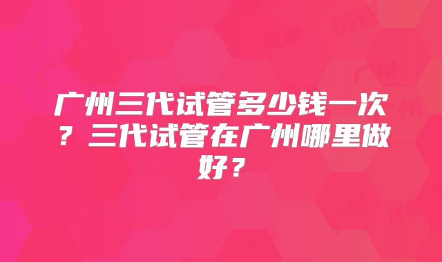 广州三代试管多少钱一次？三代试管在广州哪里做好？