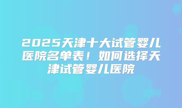 2025天津十大试管婴儿医院名单表！如何选择天津试管婴儿医院