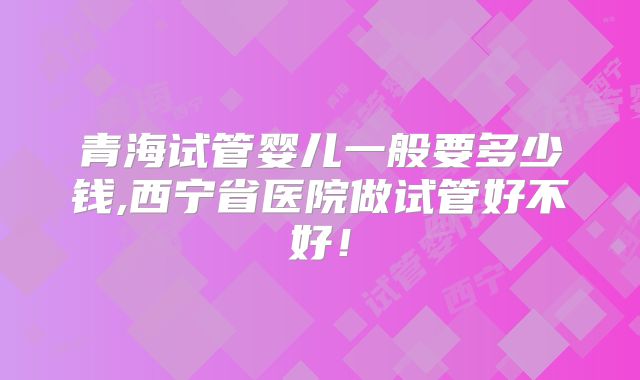 青海试管婴儿一般要多少钱,西宁省医院做试管好不好!