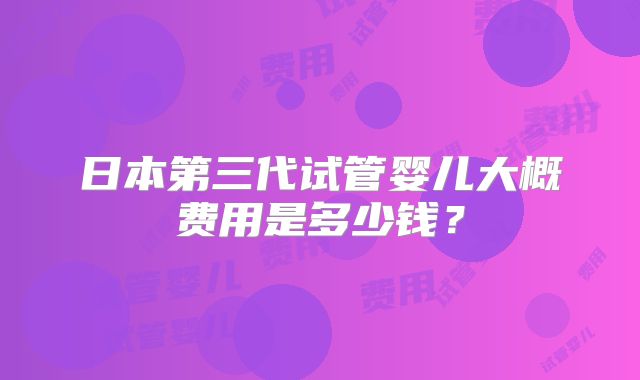 日本第三代试管婴儿大概费用是多少钱？