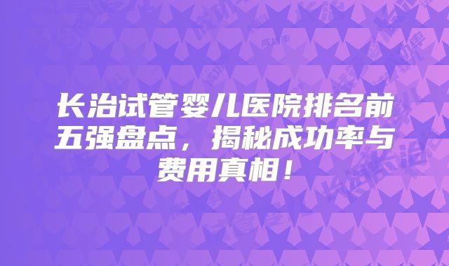长治试管婴儿医院排名前五强盘点,揭秘成功率与费用真相!