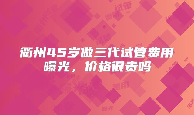 衢州45岁做三代试管费用曝光，价格很贵吗