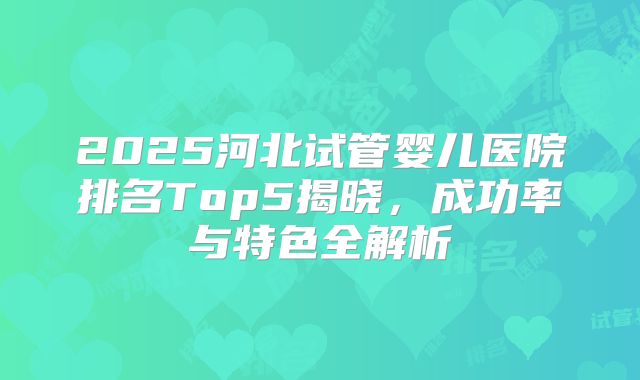 2025河北试管婴儿医院排名Top5揭晓，成功率与特色全解析