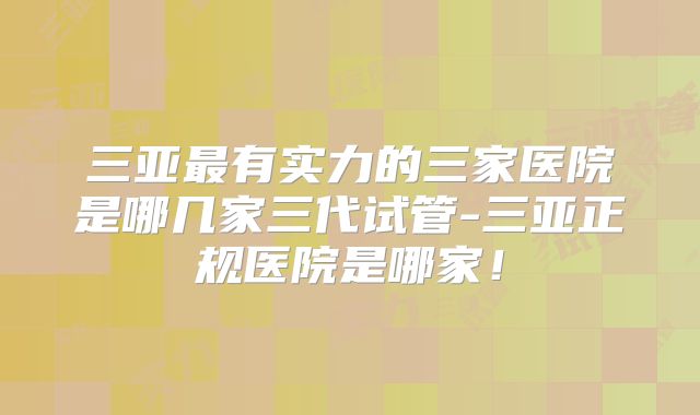 三亚最有实力的三家医院是哪几家三代试管-三亚正规医院是哪家！