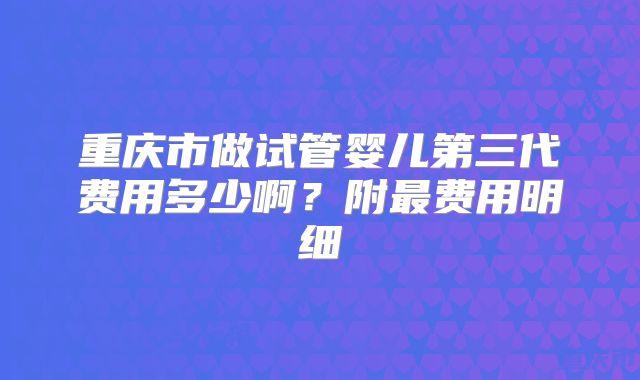 重庆市做试管婴儿第三代费用多少啊?附最费用明细