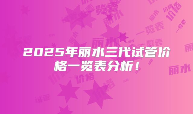 2025年丽水三代试管价格一览表分析！