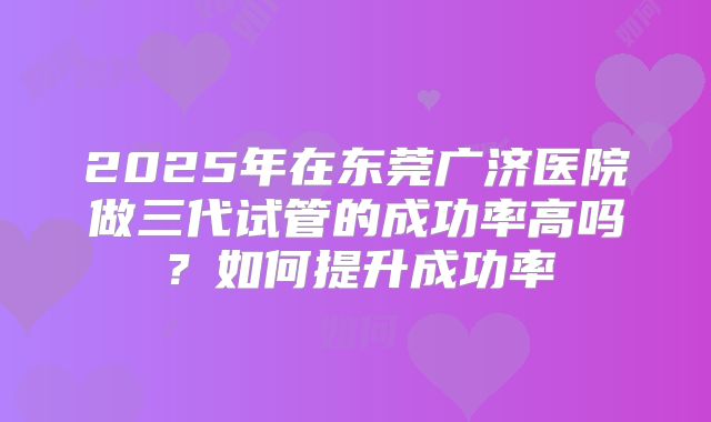 2025年在东莞广济医院做三代试管的成功率高吗？如何提升成功率