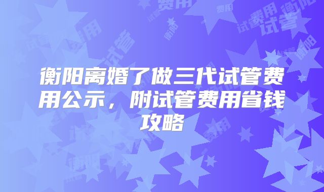 衡阳离婚了做三代试管费用公示，附试管费用省钱攻略