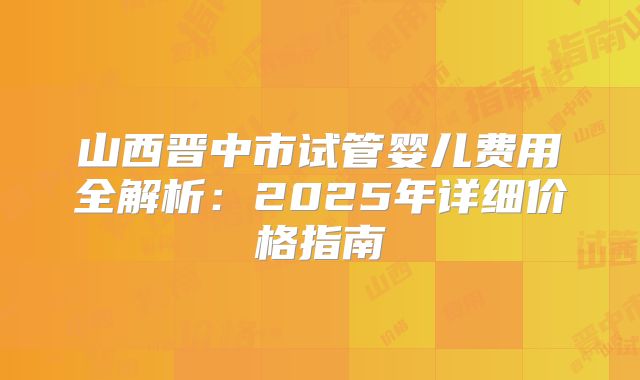 山西晋中市试管婴儿费用全解析:2025年详细价格指南