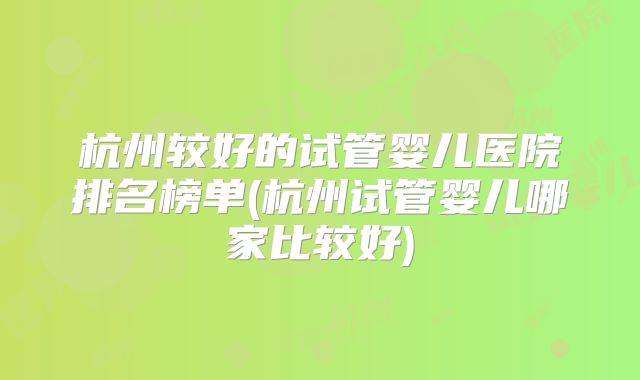 杭州较好的试管婴儿医院排名榜单(杭州试管婴儿哪家比较好)