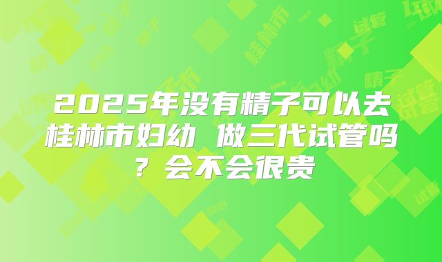 2025年没有精子可以去桂林市妇幼 做三代试管吗？会不会很贵